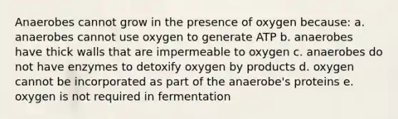 Anaerobes cannot grow in the presence of oxygen because: a. anaerobes cannot use oxygen to generate ATP b. anaerobes have thick walls that are impermeable to oxygen c. anaerobes do not have enzymes to detoxify oxygen by products d. oxygen cannot be incorporated as part of the anaerobe's proteins e. oxygen is not required in fermentation