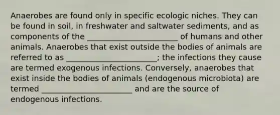 Anaerobes are found only in specific ecologic niches. They can be found in soil, in freshwater and saltwater sediments, and as components of the _______________________ of humans and other animals. Anaerobes that exist outside the bodies of animals are referred to as _______________________; the infections they cause are termed exogenous infections. Conversely, anaerobes that exist inside the bodies of animals (endogenous microbiota) are termed _______________________ and are the source of endogenous infections.