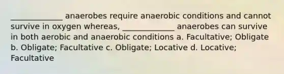 _____________ anaerobes require anaerobic conditions and cannot survive in oxygen whereas, _____________ anaerobes can survive in both aerobic and anaerobic conditions a. Facultative; Obligate b. Obligate; Facultative c. Obligate; Locative d. Locative; Facultative