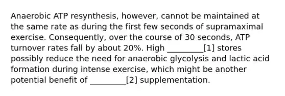 Anaerobic ATP resynthesis, however, cannot be maintained at the same rate as during the first few seconds of supramaximal exercise. Consequently, over the course of 30 seconds, ATP turnover rates fall by about 20%. High _________[1] stores possibly reduce the need for anaerobic glycolysis and lactic acid formation during intense exercise, which might be another potential benefit of _________[2] supplementation.