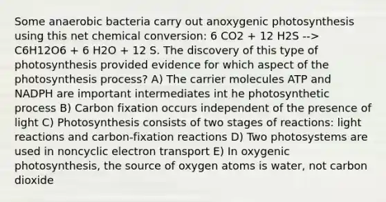 Some anaerobic bacteria carry out anoxygenic photosynthesis using this net chemical conversion: 6 CO2 + 12 H2S --> C6H12O6 + 6 H2O + 12 S. The discovery of this type of photosynthesis provided evidence for which aspect of the photosynthesis process? A) The carrier molecules ATP and NADPH are important intermediates int he photosynthetic process B) Carbon fixation occurs independent of the presence of light C) Photosynthesis consists of two stages of reactions: light reactions and carbon-fixation reactions D) Two photosystems are used in noncyclic electron transport E) In oxygenic photosynthesis, the source of oxygen atoms is water, not carbon dioxide