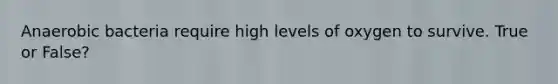 Anaerobic bacteria require high levels of oxygen to survive. True or False?