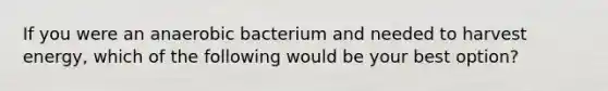 If you were an anaerobic bacterium and needed to harvest energy, which of the following would be your best option?