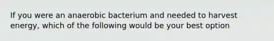 If you were an anaerobic bacterium and needed to harvest energy, which of the following would be your best option