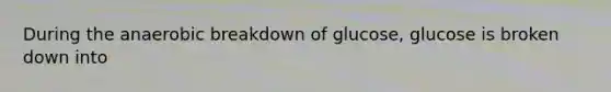 During the anaerobic breakdown of glucose, glucose is broken down into