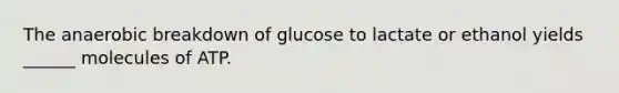 The anaerobic breakdown of glucose to lactate or ethanol yields ______ molecules of ATP.