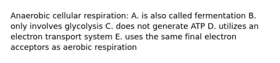 Anaerobic cellular respiration: A. is also called fermentation B. only involves glycolysis C. does not generate ATP D. utilizes an electron transport system E. uses the same final electron acceptors as aerobic respiration