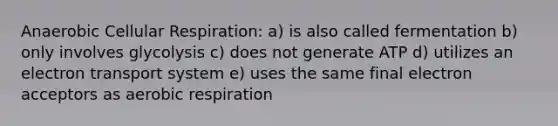 Anaerobic <a href='https://www.questionai.com/knowledge/k1IqNYBAJw-cellular-respiration' class='anchor-knowledge'>cellular respiration</a>: a) is also called fermentation b) only involves glycolysis c) does not generate ATP d) utilizes an <a href='https://www.questionai.com/knowledge/kbvjAonm6A-electron-transport-system' class='anchor-knowledge'>electron transport system</a> e) uses the same final electron acceptors as <a href='https://www.questionai.com/knowledge/kyxGdbadrV-aerobic-respiration' class='anchor-knowledge'>aerobic respiration</a>