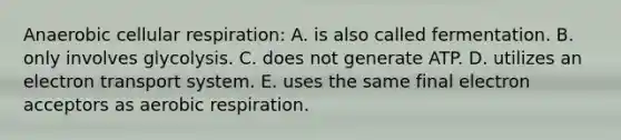 Anaerobic cellular respiration: A. is also called fermentation. B. only involves glycolysis. C. does not generate ATP. D. utilizes an electron transport system. E. uses the same final electron acceptors as aerobic respiration.