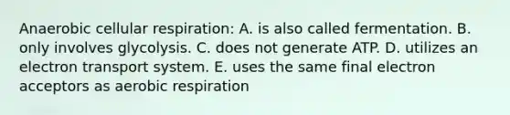 Anaerobic cellular respiration: A. is also called fermentation. B. only involves glycolysis. C. does not generate ATP. D. utilizes an electron transport system. E. uses the same final electron acceptors as aerobic respiration