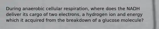 During anaerobic cellular respiration, where does the NADH deliver its cargo of two electrons, a hydrogen ion and energy which it acquired from the breakdown of a glucose molecule?