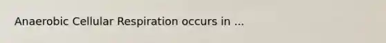 Anaerobic Cellular Respiration occurs in ...
