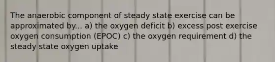 The anaerobic component of steady state exercise can be approximated by... a) the oxygen deficit b) excess post exercise oxygen consumption (EPOC) c) the oxygen requirement d) the steady state oxygen uptake