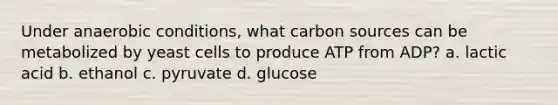 Under anaerobic conditions, what carbon sources can be metabolized by yeast cells to produce ATP from ADP? a. lactic acid b. ethanol c. pyruvate d. glucose