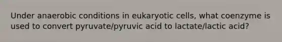 Under anaerobic conditions in eukaryotic cells, what coenzyme is used to convert pyruvate/pyruvic acid to lactate/lactic acid?