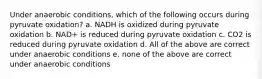 Under anaerobic conditions, which of the following occurs during pyruvate oxidation? a. NADH is oxidized during pyruvate oxidation b. NAD+ is reduced during pyruvate oxidation c. CO2 is reduced during pyruvate oxidation d. All of the above are correct under anaerobic conditions e. none of the above are correct under anaerobic conditions