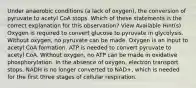 Under anaerobic conditions (a lack of oxygen), the conversion of pyruvate to acetyl CoA stops. Which of these statements is the correct explanation for this observation? View Available Hint(s) Oxygen is required to convert glucose to pyruvate in glycolysis. Without oxygen, no pyruvate can be made. Oxygen is an input to acetyl CoA formation. ATP is needed to convert pyruvate to acetyl CoA. Without oxygen, no ATP can be made in oxidative phosphorylation. In the absence of oxygen, electron transport stops. NADH is no longer converted to NAD+, which is needed for the first three stages of cellular respiration.