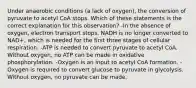 Under anaerobic conditions (a lack of oxygen), the conversion of pyruvate to acetyl CoA stops. Which of these statements is the correct explanation for this observation? -In the absence of oxygen, electron transport stops. NADH is no longer converted to NAD+, which is needed for the first three stages of cellular respiration. -ATP is needed to convert pyruvate to acetyl CoA. Without oxygen, no ATP can be made in oxidative phosphorylation. -Oxygen is an input to acetyl CoA formation. -Oxygen is required to convert glucose to pyruvate in glycolysis. Without oxygen, no pyruvate can be made.