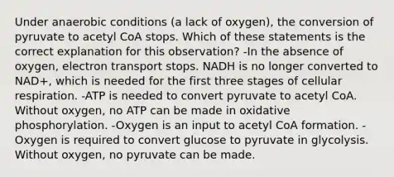 Under anaerobic conditions (a lack of oxygen), the conversion of pyruvate to acetyl CoA stops. Which of these statements is the correct explanation for this observation? -In the absence of oxygen, electron transport stops. NADH is no longer converted to NAD+, which is needed for the first three stages of <a href='https://www.questionai.com/knowledge/k1IqNYBAJw-cellular-respiration' class='anchor-knowledge'>cellular respiration</a>. -ATP is needed to convert pyruvate to acetyl CoA. Without oxygen, no ATP can be made in <a href='https://www.questionai.com/knowledge/kFazUb9IwO-oxidative-phosphorylation' class='anchor-knowledge'>oxidative phosphorylation</a>. -Oxygen is an input to acetyl CoA formation. -Oxygen is required to convert glucose to pyruvate in glycolysis. Without oxygen, no pyruvate can be made.