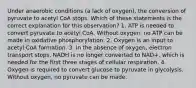 Under anaerobic conditions (a lack of oxygen), the conversion of pyruvate to acetyl CoA stops. Which of these statements is the correct explanation for this observation? 1. ATP is needed to convert pyruvate to acetyl CoA. Without oxygen, no ATP can be made in oxidative phosphorylation. 2. Oxygen is an input to acetyl CoA formation. 3. In the absence of oxygen, electron transport stops. NADH is no longer converted to NAD+, which is needed for the first three stages of cellular respiration. 4. Oxygen is required to convert glucose to pyruvate in glycolysis. Without oxygen, no pyruvate can be made.