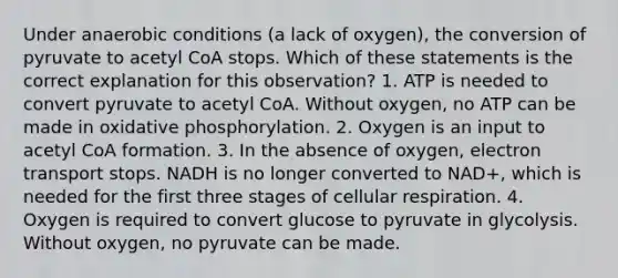 Under anaerobic conditions (a lack of oxygen), the conversion of pyruvate to acetyl CoA stops. Which of these statements is the correct explanation for this observation? 1. ATP is needed to convert pyruvate to acetyl CoA. Without oxygen, no ATP can be made in <a href='https://www.questionai.com/knowledge/kFazUb9IwO-oxidative-phosphorylation' class='anchor-knowledge'>oxidative phosphorylation</a>. 2. Oxygen is an input to acetyl CoA formation. 3. In the absence of oxygen, electron transport stops. NADH is no longer converted to NAD+, which is needed for the first three stages of <a href='https://www.questionai.com/knowledge/k1IqNYBAJw-cellular-respiration' class='anchor-knowledge'>cellular respiration</a>. 4. Oxygen is required to convert glucose to pyruvate in glycolysis. Without oxygen, no pyruvate can be made.