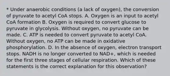 * Under anaerobic conditions (a lack of oxygen), the conversion of pyruvate to acetyl CoA stops. A. Oxygen is an input to acetyl CoA formation B. Oxygen is required to convert glucose to pyruvate in glycolysis. Without oxygen, no pyruvate can be made. C. ATP is needed to convert pyruvate to acetyl CoA. Without oxygen, no ATP can be made in oxidative phosphorylation. D. In the absence of oxygen, electron transport stops. NADH is no longer converted to NAD+, which is needed for the first three stages of cellular respiration. Which of these statements is the correct explanation for this observation?