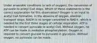 Under anaerobic conditions (a lack of oxygen), the conversion of pyruvate to acetyl CoA stops. Which of these statements is the correct explanation for this observation? Oxygen is an input to acetyl CoA formation. In the absence of oxygen, electron transport stops. NADH is no longer converted to NAD+, which is needed for the first three stages of cellular respiration. ATP is needed to convert pyruvate to acetyl CoA. Without oxygen, no ATP can be made in oxidative phosphorylation. Oxygen is required to convert glucose to pyruvate in glycolysis. Without oxygen, no pyruvate can be made.