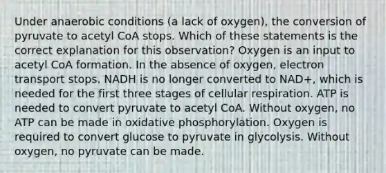 Under anaerobic conditions (a lack of oxygen), the conversion of pyruvate to acetyl CoA stops. Which of these statements is the correct explanation for this observation? Oxygen is an input to acetyl CoA formation. In the absence of oxygen, electron transport stops. NADH is no longer converted to NAD+, which is needed for the first three stages of cellular respiration. ATP is needed to convert pyruvate to acetyl CoA. Without oxygen, no ATP can be made in oxidative phosphorylation. Oxygen is required to convert glucose to pyruvate in glycolysis. Without oxygen, no pyruvate can be made.