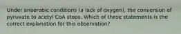 Under anaerobic conditions (a lack of oxygen), the conversion of pyruvate to acetyl CoA stops. Which of these statements is the correct explanation for this observation?