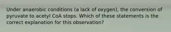 Under anaerobic conditions (a lack of oxygen), the conversion of pyruvate to acetyl CoA stops. Which of these statements is the correct explanation for this observation?