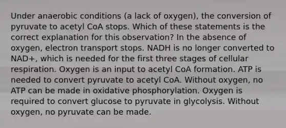 Under anaerobic conditions (a lack of oxygen), the conversion of pyruvate to acetyl CoA stops. Which of these statements is the correct explanation for this observation? In the absence of oxygen, electron transport stops. NADH is no longer converted to NAD+, which is needed for the first three stages of cellular respiration. Oxygen is an input to acetyl CoA formation. ATP is needed to convert pyruvate to acetyl CoA. Without oxygen, no ATP can be made in oxidative phosphorylation. Oxygen is required to convert glucose to pyruvate in glycolysis. Without oxygen, no pyruvate can be made.