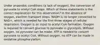 Under anaerobic conditions (a lack of oxygen), the conversion of pyruvate to acetyl CoA stops. Which of these statements is the correct explanation for this observation? In the absence of oxygen, electron transport stops. NADH is no longer converted to NAD+, which is needed for the first three stages of cellular respiration. Oxygen is an input to acetyl CoA formation. Oxygen is required to convert glucose to pyruvate in glycolysis. Without oxygen, no pyruvate can be made. ATP is needed to convert pyruvate to acetyl CoA. Without oxygen, no ATP can be made in oxidative phosphorylation.