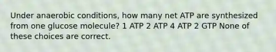 Under anaerobic conditions, how many net ATP are synthesized from one glucose molecule? 1 ATP 2 ATP 4 ATP 2 GTP None of these choices are correct.