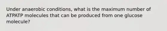 Under anaerobic conditions, what is the maximum number of ATPATP molecules that can be produced from one glucose molecule?