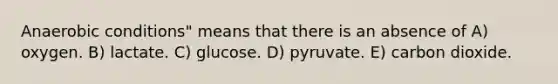 Anaerobic conditions" means that there is an absence of A) oxygen. B) lactate. C) glucose. D) pyruvate. E) carbon dioxide.