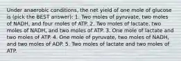 Under anaerobic conditions, the net yield of one mole of glucose is (pick the BEST answer): 1. Two moles of pyruvate, two moles of NADH, and four moles of ATP. 2. Two moles of lactate, two moles of NADH, and two moles of ATP. 3. One mole of lactate and two moles of ATP. 4. One mole of pyruvate, two moles of NADH, and two moles of ADP. 5. Two moles of lactate and two moles of ATP.