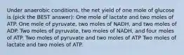 Under anaerobic conditions, the net yield of one mole of glucose is (pick the BEST answer): One mole of lactate and two moles of ATP. One mole of pyruvate, two moles of NADH, and two moles of ADP. Two moles of pyruvate, two moles of NADH, and four moles of ATP. Two moles of pyruvate and two moles of ATP Two moles of lactate and two moles of ATP.