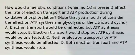 How would anaerobic conditions (when no O2 is present) affect the rate of electron transport and ATP production during oxidative phosphorylation? (Note that you should not consider the effect on ATP synthesis in glycolysis or the citric acid cycle.) A. Electron transport would be unaffected but ATP synthesis would stop. B. Electron transport would stop but ATP synthesis would be unaffected. C. Neither electron transport nor ATP synthesis would be affected. D. Both electron transport and ATP synthesis would stop.