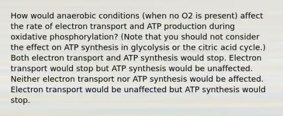 How would anaerobic conditions (when no O2 is present) affect the rate of electron transport and ATP production during <a href='https://www.questionai.com/knowledge/kFazUb9IwO-oxidative-phosphorylation' class='anchor-knowledge'>oxidative phosphorylation</a>? (Note that you should not consider the effect on <a href='https://www.questionai.com/knowledge/kx3XpCJrFz-atp-synthesis' class='anchor-knowledge'>atp synthesis</a> in glycolysis or the citric acid cycle.) Both electron transport and ATP synthesis would stop. Electron transport would stop but ATP synthesis would be unaffected. Neither electron transport nor ATP synthesis would be affected. Electron transport would be unaffected but ATP synthesis would stop.