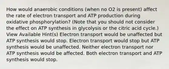 How would anaerobic conditions (when no O2 is present) affect the rate of electron transport and ATP production during <a href='https://www.questionai.com/knowledge/kFazUb9IwO-oxidative-phosphorylation' class='anchor-knowledge'>oxidative phosphorylation</a>? (Note that you should not consider the effect on <a href='https://www.questionai.com/knowledge/kx3XpCJrFz-atp-synthesis' class='anchor-knowledge'>atp synthesis</a> in glycolysis or the citric acid cycle.) View Available Hint(s) Electron transport would be unaffected but ATP synthesis would stop. Electron transport would stop but ATP synthesis would be unaffected. Neither electron transport nor ATP synthesis would be affected. Both electron transport and ATP synthesis would stop.