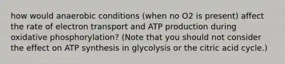 how would anaerobic conditions (when no O2 is present) affect the rate of electron transport and ATP production during <a href='https://www.questionai.com/knowledge/kFazUb9IwO-oxidative-phosphorylation' class='anchor-knowledge'>oxidative phosphorylation</a>? (Note that you should not consider the effect on <a href='https://www.questionai.com/knowledge/kx3XpCJrFz-atp-synthesis' class='anchor-knowledge'>atp synthesis</a> in glycolysis or the citric acid cycle.)