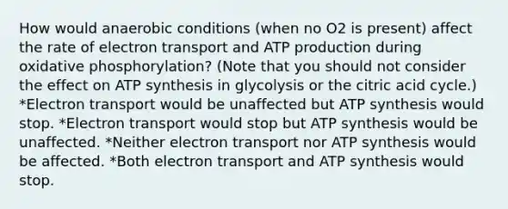 How would anaerobic conditions (when no O2 is present) affect the rate of electron transport and ATP production during oxidative phosphorylation? (Note that you should not consider the effect on ATP synthesis in glycolysis or the citric acid cycle.) *Electron transport would be unaffected but ATP synthesis would stop. *Electron transport would stop but ATP synthesis would be unaffected. *Neither electron transport nor ATP synthesis would be affected. *Both electron transport and ATP synthesis would stop.