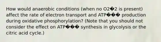 How would anaerobic conditions (when no O2�2 is present) affect the rate of electron transport and ATP��� production during oxidative phosphorylation? (Note that you should not consider the effect on ATP��� synthesis in glycolysis or the citric acid cycle.)