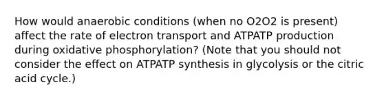 How would anaerobic conditions (when no O2O2 is present) affect the rate of electron transport and ATPATP production during oxidative phosphorylation? (Note that you should not consider the effect on ATPATP synthesis in glycolysis or the citric acid cycle.)