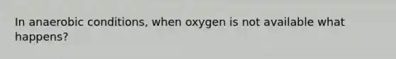 In anaerobic conditions, when oxygen is not available what happens?