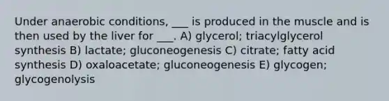 Under anaerobic conditions, ___ is produced in the muscle and is then used by the liver for ___. A) glycerol; triacylglycerol synthesis B) lactate; gluconeogenesis C) citrate; fatty acid synthesis D) oxaloacetate; gluconeogenesis E) glycogen; glycogenolysis