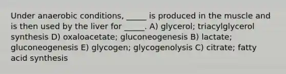 Under anaerobic conditions, _____ is produced in the muscle and is then used by the liver for _____. A) glycerol; triacylglycerol synthesis D) oxaloacetate; gluconeogenesis B) lactate; gluconeogenesis E) glycogen; glycogenolysis C) citrate; fatty acid synthesis