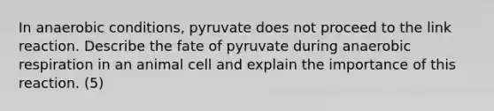 In anaerobic conditions, pyruvate does not proceed to the link reaction. Describe the fate of pyruvate during anaerobic respiration in an animal cell and explain the importance of this reaction. (5)