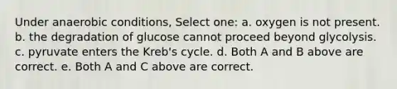 Under anaerobic conditions, Select one: a. oxygen is not present. b. the degradation of glucose cannot proceed beyond glycolysis. c. pyruvate enters the Kreb's cycle. d. Both A and B above are correct. e. Both A and C above are correct.