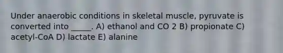 Under anaerobic conditions in skeletal muscle, pyruvate is converted into _____. A) ethanol and CO 2 B) propionate C) acetyl-CoA D) lactate E) alanine